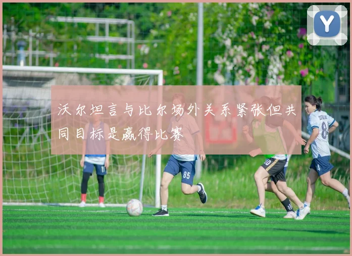 沃尔坦言与比尔场外关系紧张但共同目标是赢得比赛