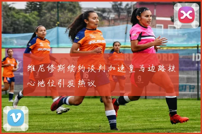 维尼修斯续约谈判加速皇马边路核心地位引发热议