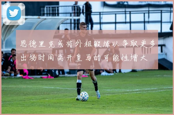 恩德里克或将外租锻炼以争取更多出场时间离开皇马的可能性增大
