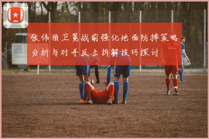 张伟丽卫冕战前强化地面防摔策略分析与对手反击拆解技巧探讨