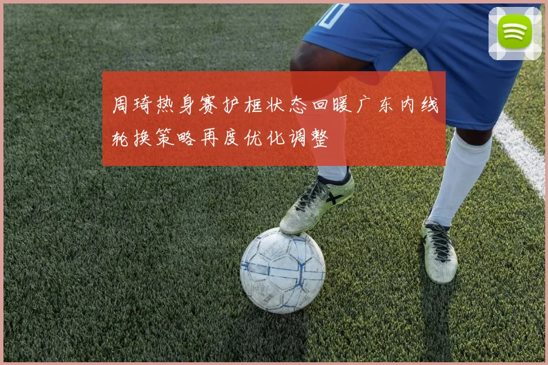 周琦热身赛护框状态回暖广东内线轮换策略再度优化调整