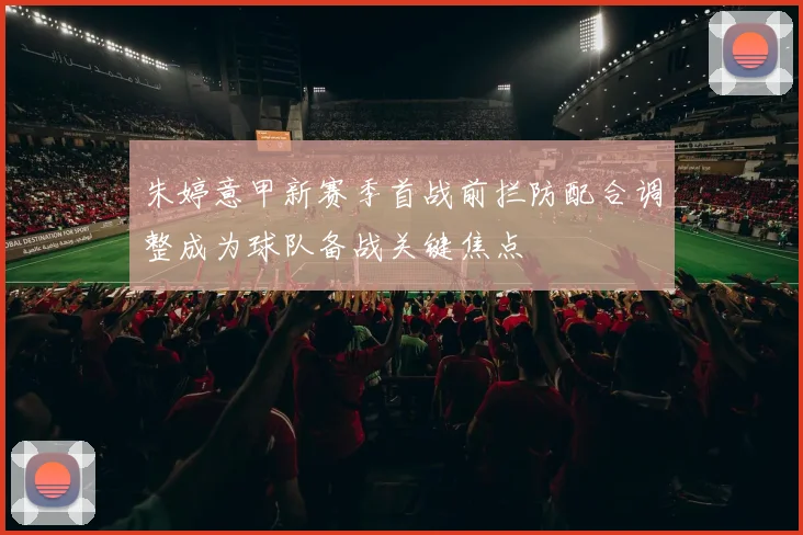 朱婷意甲新赛季首战前拦防配合调整成为球队备战关键焦点