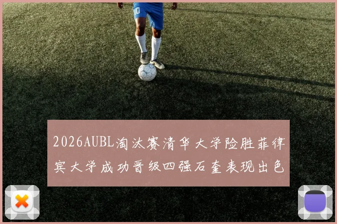 2026AUBL淘汰赛清华大学险胜菲律宾大学成功晋级四强石奎表现出色贡献26分5篮板6助攻
