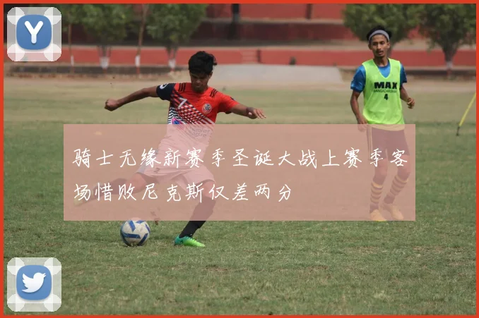 骑士无缘新赛季圣诞大战上赛季客场惜败尼克斯仅差两分