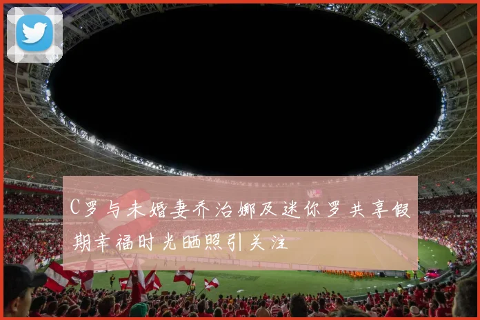 C罗与未婚妻乔治娜及迷你罗共享假期幸福时光晒照引关注