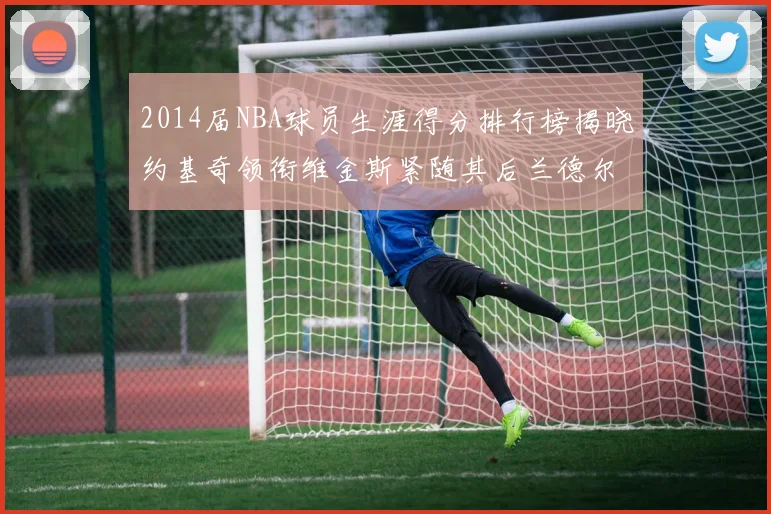2014届NBA球员生涯得分排行榜揭晓约基奇领衔维金斯紧随其后兰德尔名列第三